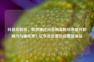 抖音买粉丝,如何通过抖音购买粉丝来提升影响力与曝光率?亿乐社区低价自营货源站