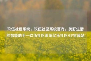 玖伍社区系统，玖伍社区系统官方，美好生活的智能助手—玖伍社区系统亿乐社区SUP货源站