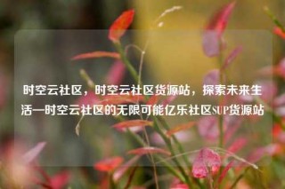 时空云社区,时空云社区货源站,探索未来生活—时空云社区的无限可能亿乐社区SUP货源站