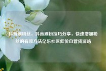 抖音刷粉丝,抖音刷粉技巧分享,快速增加粉丝的有效方法亿乐社区低价自营货源站