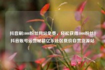 抖音刷1000粉丝网站免费,轻松获得1000粉丝!抖音账号运营秘籍亿乐社区低价自营货源站