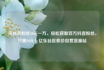 买抖音粉丝10元一万,轻松获取百万抖音粉丝,只需10元!亿乐社区低价自营货源站