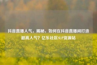 抖音直播人气,揭秘,如何在抖音直播间打造超高人气?亿乐社区SUP货源站