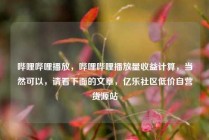 哔哩哔哩播放,哔哩哔哩播放量收益计算,当然可以,请看下面的文章,亿乐社区低价自营货源站