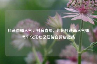 抖音直播人气,抖音直播,如何打造高人气账号?亿乐社区低价自营货源站