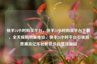 快手24小时购买平台,快手24小时购买平台下载,全天候购物新体验,快手24小时平台引领消费潮流亿乐社区低价自营货源站