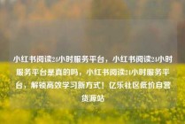 小红书阅读24小时服务平台,小红书阅读24小时服务平台是真的吗,小红书阅读24小时服务平台,解锁高效学习新方式!亿乐社区低价自营货源站