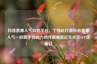抖音直播人气自助平台,个性化打造抖音直播人气—自助平台助力创作者崛起亿乐社区SUP货源站
