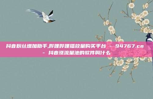 抖音粉丝增加助手,哔哩哔哩播放量购买平台 - 94767.cn 抖音涨流量池的软件叫什么  第1张