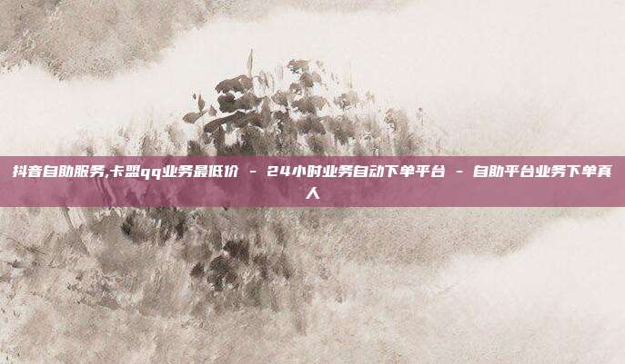 抖音自助服务,卡盟qq业务最低价 - 24小时业务自动下单平台 自助平台业务下单真人  第1张