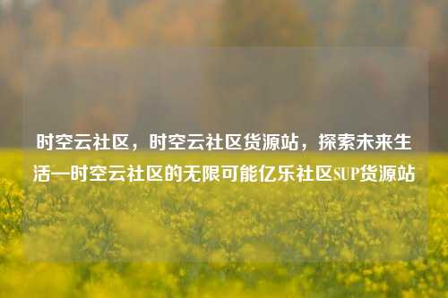 时空云社区，时空云社区货源站，探索未来生活—时空云社区的无限可能亿乐社区SUP货源站  第1张