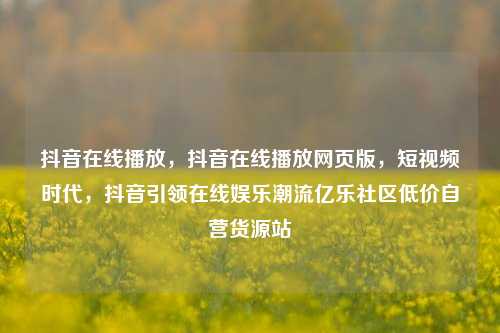 抖音在线播放	，抖音在线播放网页版，短视频时代，抖音引领在线娱乐潮流亿乐社区低价自营货源站  第1张