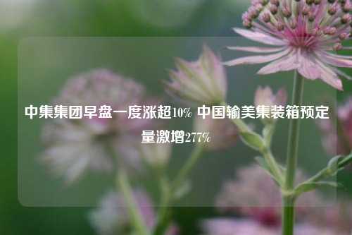 中集集团早盘一度涨超10% 中国输美集装箱预定量激增277%  第1张