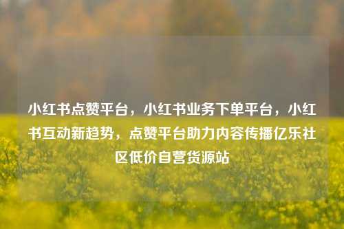 小红书点赞平台	，小红书业务下单平台，小红书互动新趋势，点赞平台助力内容传播亿乐社区低价自营货源站  第1张
