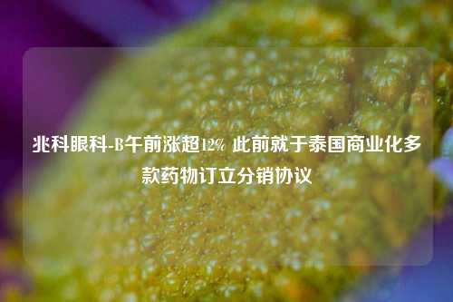 兆科眼科-B午前涨超12% 此前就于泰国商业化多款药物订立分销协议  第1张