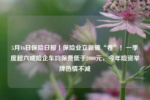 5月16日保险日报丨保险业立新破“卷”！一季度超六成险企车均保费低于2000元，今年险资举牌热情不减  第1张