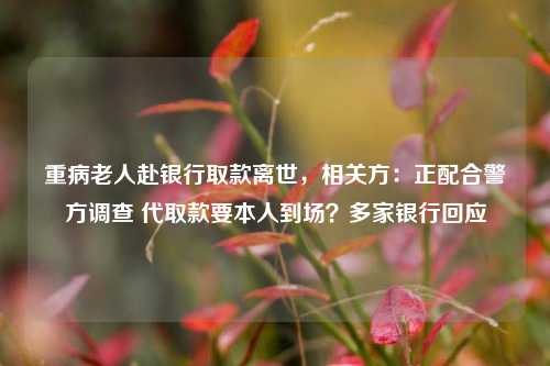 重病老人赴银行取款离世，相关方：正配合警方调查 代取款要本人到场？多家银行回应  第1张