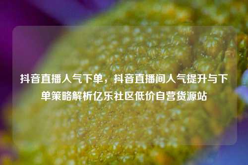 抖音直播人气下单，抖音直播间人气提升与下单策略解析亿乐社区低价自营货源站  第1张