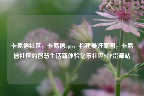 卡易信社区，卡易信app，构建美好家园，卡易信社区的智慧生活新体验亿乐社区SUP货源站  第1张