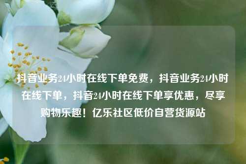 抖音业务24小时在线下单免费，抖音业务24小时在线下单，抖音24小时在线下单享优惠	，尽享购物乐趣！亿乐社区低价自营货源站  第1张