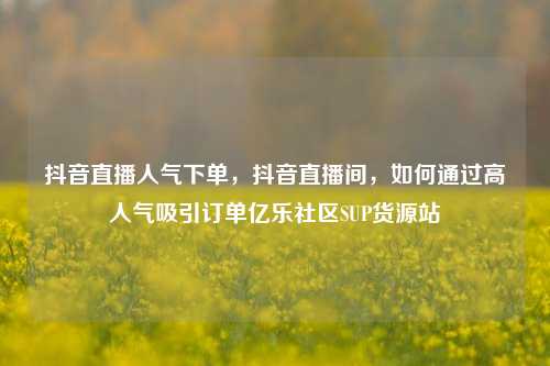 抖音直播人气下单	，抖音直播间，如何通过高人气吸引订单亿乐社区SUP货源站  第1张