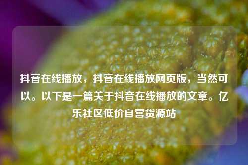 抖音在线播放	，抖音在线播放网页版，当然可以。以下是一篇关于抖音在线播放的文章。亿乐社区低价自营货源站  第1张