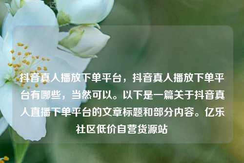 抖音真人播放下单平台	，抖音真人播放下单平台有哪些，当然可以。以下是一篇关于抖音真人直播下单平台的文章标题和部分内容	。亿乐社区低价自营货源站  第1张